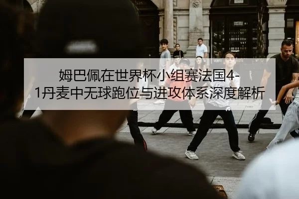 姆巴佩在世界杯小组赛法国4-1丹麦中无球跑位与进攻体系深度解析