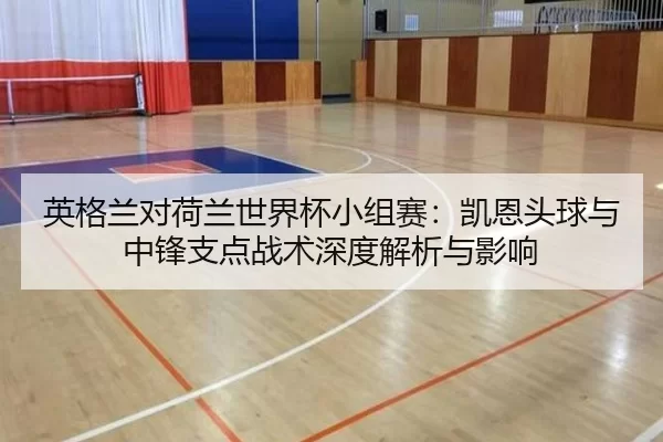 英格兰对荷兰世界杯小组赛：凯恩头球与中锋支点战术深度解析与影响